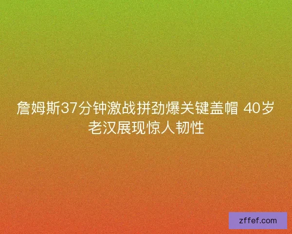 詹姆斯37分钟激战拼劲爆关键盖帽 40岁老汉展现惊人韧性