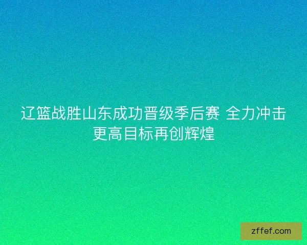 辽篮战胜山东成功晋级季后赛 全力冲击更高目标再创辉煌