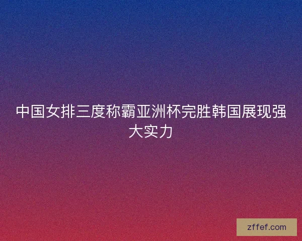 中国女排三度称霸亚洲杯完胜韩国展现强大实力