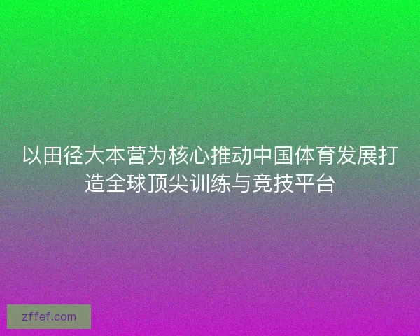 以田径大本营为核心推动中国体育发展打造全球顶尖训练与竞技平台