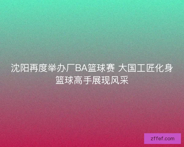 沈阳再度举办厂BA篮球赛 大国工匠化身篮球高手展现风采