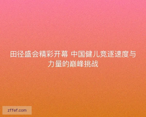 田径盛会精彩开幕 中国健儿竞逐速度与力量的巅峰挑战
