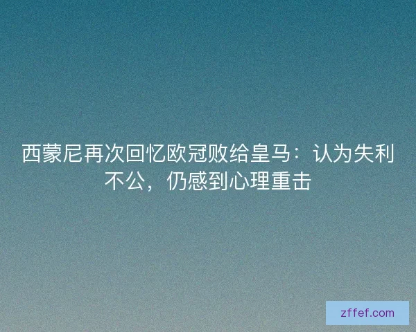 西蒙尼再次回忆欧冠败给皇马：认为失利不公，仍感到心理重击
