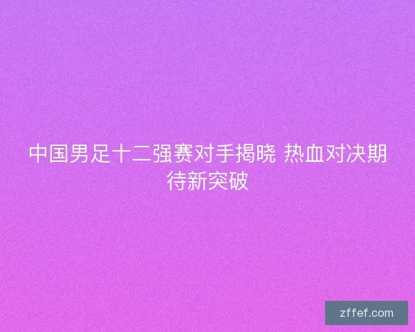 中国男足十二强赛对手揭晓 热血对决期待新突破