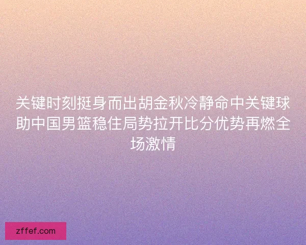 关键时刻挺身而出胡金秋冷静命中关键球助中国男篮稳住局势拉开比分优势再燃全场激情