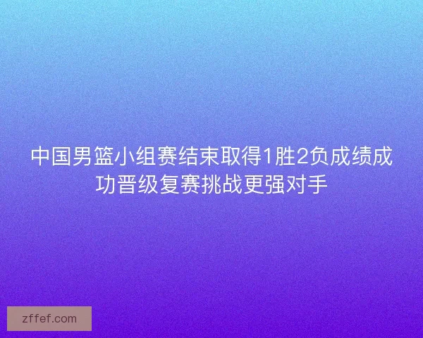 中国男篮小组赛结束取得1胜2负成绩成功晋级复赛挑战更强对手